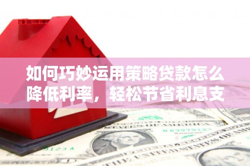 郧西如何巧妙运用策略贷款怎么降低利率，轻松节省利息支出